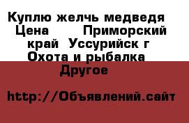 Куплю желчь медведя › Цена ­ 1 - Приморский край, Уссурийск г. Охота и рыбалка » Другое   